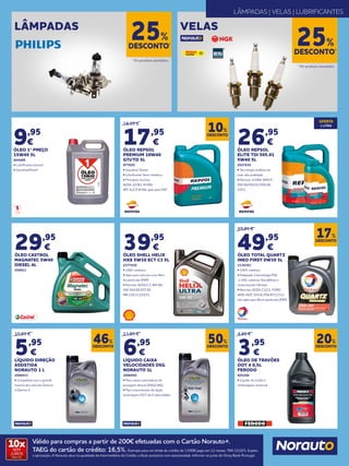 Válido para compras a partir de 200€ efetuadas com o Cartão Norauto+.
TAEG do cartão de crédito: 16,5%. Exemplo para um limite de crédito de 1.500€ pago em 12 meses. TAN 15,02%. Sujeito
a aprovação. A Norauto atua na qualidade de Intermediário de Crédito a título acessório com exclusividade. Informe-se junto do Oney Bank Portugal.
10xSEM
JUROS
TAN: 0%
19,95 €
17,95
€
ÓLEO REPSOL
PREMIUM 10W40
GTI/TD 5L
677620
• Gasolina/ Diesel
• Lubrificante Semi-sintético
• Principais normas:
ACEA: ​A3/B3; A3/B4; ​
API: SL/CF • Não apto para FAP
59,95 €
49,95
€
ÓLEO TOTAL QUARTZ
INEO FIRST 0W30 5L
2136383
• 100% sintético
• Adaptado à tecnología PSA
e-HDi, sistemas Start&Stop e
motorizações híbridas
• Normas: ACEA C1/C2; FORD
WSS-M2C 934 B; PSA B712312;
não apto para filtros partículas (FAP)
26,95
€
ÓLEO REPSOL
ELITE TDI 505.01
5W40 5L
2027630
• Tecnologia sintética da
mais alta qualidade
• Normas: A3/B4; SM/CF;
502.00/505.01/505.00;
229.1
29,95
€
ÓLEO CASTROL
MAGNATEC 5W40
DIESEL 4L
250921
10,95 €
5,95
€
LÍQUIDO DIREÇÃO
ASSISTIDA
NORAUTO 1 L
2006933
• Compatível com a grande
maioria dos veículos Dexron
e Dexron II
4,95 €
3,95
€
ÓLEO DE TRAVÕES
DOT 4 0,5L
FERODO
605268
• Líquido de travão e
embraiagem universal
13,95 €
6,95
€
LÍQUIDO CAIXA
VELOCIDADES DSG
NORAUTO 1L
2006950
• Para caixas automáticas de
passagem directa (DSG) VAG.
• Para transmissões de dupla
embraegem DCT de 6 velocidades.
39,95
€
ÓLEO SHELL HELIX
HX8 5W30 ECT C3 5L
2177420
• 100% sintético
• Apto para veículos com filtro
de partículas (FAP)
• Normas: ACEA C3; API SN;
VW 504.00;507.00;
MB 229.31;229.51
DESCONTO
10%
DESCONTO
17%
DESCONTO
46%
DESCONTO
20%
DESCONTO
50%
VELASLÂMPADAS
DESCONTO*
25%DESCONTO*
25%
* Em produtos assinalados.
* Em produtos assinalados.
LÂMPADAS | VELAS | LUBRIFICANTES
9,95
€
ÓLEO 1º PREÇO
15W40 5L
664488
• Lubrificante mineral
• Gasolina/Diesel
OFERTA
1 LITRO
 