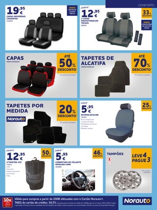 19,95
€
CAPAS UNIVERSAIS
CINZENTAS
2193925
14,95 €
12,95
€
2 CAPAS
PROTETORAS EM
TECIDO
958764
7,95 €
5,95
€
ESTEIRA ECOLINE
877831
• Com proteção para
o encosto de cabeça
• Preparadas para bancos
com airbag
• Modelo universal
DESCONTO
33%
OFERTA
TAPETES DE
ALCATIFA
PRETOS
OFERTA
2 PROTETORES
DE CINTO EM
TECIDO
TAPETES DE
ALCATIFAVÁRIOS MODELOS
CAPASVÁRIOS MODELOS
TAPETES POR
MEDIDA
DESCONTO*
70%
DESCONTO*
20%
* Em produtos assinalados.
* Em produtos assinalados.
ATÉ
* Em produtos assinalados.
DESCONTO*
50%
ATÉ
DESCONTO
50%
DESCONTO
46%
DESCONTO
25%
25,95 €
12,95
€
4 TAPETES JFO
730134
• PVC
• Universal
• Tapete de borracha
não reciclada
• 5kg
9,95 €
5,95
€
COBERTURA DE VOLANTE
MASAJEN CARB
2055800
CONFORTO
TAMPÕES
* Em produtos
assinalados.
LEVE4
PAGUE3
*
Válido para compras a partir de 200€ efetuadas com o Cartão Norauto+.
TAEG do cartão de crédito: 16,5%. Exemplo para um limite de crédito de 1.500€ pago em 12 meses. TAN 15,02%. Sujeito
a aprovação. A Norauto atua na qualidade de Intermediário de Crédito a título acessório com exclusividade. Informe-se junto do Oney Bank Portugal.
10xSEM
JUROS
TAN: 0%
 