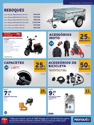 DESCONTO*
25%
DESCONTO*
25%
DESCONTO*
50%
* Em produtos
assinalados.
* Em produtos
assinalados.
* Em produtos
assinalados.
ACESSÓRIOS
MOTO
CAPACETES ACESSÓRIOS DE
BICICLETA
MOBILIDADE | TRANSPORTE
REBOQUES
SCOOTER ELÉTRICA WAYSCRAL
E-START
2133814 • Preto/Castanho
2133815 • Branco / Vermelho
• 0,50 € a cada 100/km
• Bateria lítio extraível
• Carregamento tomada doméstica (220V)
• Motor Bosch® 1200W
• Autonomia 40-60Km e até 120Km*
(*Colocando segunda bateria - vendida
separadamente)
DESCONTO
20%
DESCONTO
33%
9,95 €
7,95
€
CADEADO DISCO RIDE
492537
• 5,5 mm
• Amarelo
14,95 €
9,95
€
ÓLEO MOTO 10W40
2L NORAUTO
2006936
479494 • Reboque ERKA 848 156 X 100 X 45 	 699,95€
479495 • Reboque ERKA 868 170 X 124 X 45	 799,95€
479627 • Reboque ERKA 878 200 X 134 X 48,5	 999,95€
479628 • Reboque ERKA 888 256 X 134 X 48,5	 1199,95€
479629 • Porta motos PMM-1 200 X 18	 525,95€
479630 • Porta motos PMM-2 200 X 18	 685,95€
70,83€ mês x 24
PVP: 1699,95€
24x(2)
SEM
JUROS
24xSEM
JUROS
TAN: 0%
(2)
Válido para compras a partir de 360€ efetuadas com o Cartão Norauto+, apenas
em Bicicletas elétricas e Scooters elétricas. TAEG do cartão de crédito: 16,5%.
Exemplo para um limite de crédito de 1.500€ pago em 12 meses. TAN 15,02%. Sujeito a aprovação. A Norauto atua na qualidade de
Intermediário de Crédito a título acessório com exclusividade. Informe-se junto do Oney Bank Portugal.
 