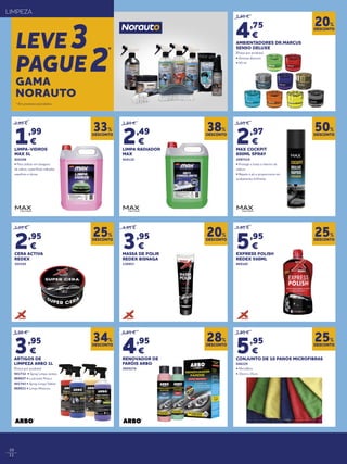10
11
* Em produtos assinalados.
LIMPEZA
LEVE3
PAGUE2
*
2,99 €
1,99
€
LIMPA-VIDROS
MAX 5L
924108
• Para utilizar em lavagens
de vidros, superfícies vidradas,
espelhos e óticas
3,99 €
2,49
€
LIMPA RADIADOR
MAX
924110
5,95 €
2,97
€
MAX COCKPIT
600ML SPRAY
2097519
• Protege e trata o interior da
viatura
• Repele o pó e proporciona um
acabamento brilhante
5,95 €
4,75
€
AMBIENTADORES DR.MARCUS
SENSO DELUXE
(Preço por produto)
• Aromas diversos
• 50 ml
7,95 €
5,95
€
CONJUNTO DE 10 PANOS MICROFIBRAS
046229
• Microfibra
• 35cm x 35cm
4,95 €
3,95
€
MASSA DE POLIR
REDEX BISNAGA
136953
6,95 €
4,95
€
RENOVADOR DE
FARÓIS ARBO
2020174
3,95 €
2,95
€
CERA ACTIVA
REDEX
393545
7,95 €
5,95
€
EXPRESS POLISH
REDEX 500ML
869160
DESCONTO
33%
DESCONTO
38%
DESCONTO
50%
DESCONTO
20%
DESCONTO
25%
DESCONTO
20%
DESCONTO
28%
DESCONTO
25%
DESCONTO
25%
DESCONTO
34%
GAMA
NORAUTO
5,95 €
3,95
€
ARTIGOS DE
LIMPEZA ARBO 1L
(Preço por produto)
941732 • Spray Limpa Jantes
869027 • Lustrante Pneus
941743 • Spray Limpa Tablier
869031 • Limpa Motores
 