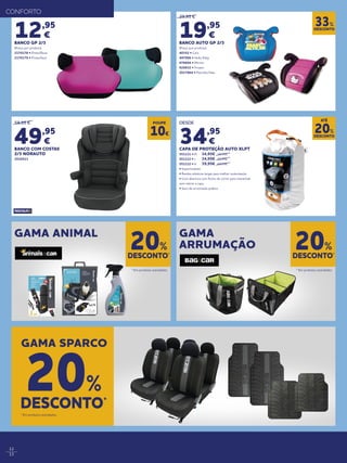 12
13
29,95 €
19,95
€
BANCO AUTO GP 2/3
(Preço por produto)
40352 • Cars
497006 • Hello Kitty
678604 • Minnie
926832 • Frozen
2017864 • Patrulha Pata
12,95
€
BANCO GP 2/3
(Preço por produto)
2170178 • Preto/Rosa
2170179 • Preto/Azul
59,95 €
49,95
€
BANCO COM COSTAS
2/3 NORAUTO
2010523
DESCONTO
33%
GAMA ANIMAL GAMA
ARRUMAÇÃO
DESCONTO*
20%
DESCONTO*
20%
* Em produtos assinalados. * Em produtos assinalados.
CONFORTO
GAMA SPARCO
DESCONTO*
20%
* Em produtos assinalados.
POUPE
10€
DESDE
34,95
€
CAPA DE PROTEÇÃO AUTO XLPT
551111 • M	 34,95€	39,95€
551112 • L 	 34,95€	39,95€
551112 • H 	 39,95€ 	49,95€
• Impermeáveis
• Bandas elásticas largas para melhor sustentação
• Com abertura com fecho de correr para entrar/sair
sem retirar a capa
• Saco de arrumação prático
DESCONTO
20%
ATÉ
 