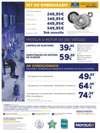 Documento e fotografias não contratuais, preços válidos salvo erro
tipográfico ou rutura de stock. Preços com IVA incluído.
Certos artigos podem apenas estar disponíveis por encomenda.
Produtos limitados ao stock existente.
Folheto escrito conforme o novo acordo ortográfico.
(1)
O centro Norauto Shop Sintra não dispõe de serviços de oficina.
Siga-nos no facebook
www.facebook.com/norautoportugaloficial
Faça parte do Clube Norauto
www.clubenorauto.pt
Veja as nossas ofertas de emprego
njob.norauto.pt
COMPRE PRODUTOS E SERVIÇOS
NA LOJA ONLINE EM
www.norauto.pt
Conheça todas as vantagens em
www.norauto.pt · Telf.: 210 922 014
A NORAUTO encontra-se em:
• ALFRAGIDE • ALMADA • ALVERCA • AMADORA • AVEIRO • BARREIRO • BRAGA • CALDAS DA RAINHA • CASCAIS • COIMBRA • ÉVORA • FORUM SINTRA(1)
• GUIA • GUIMARÃES • MAIA • MATOSINHOS • MONTIJO • ODIVELAS • PORTIMÃO • RIO TINTO • SACAVÉM • SETÚBAL • SINTRA • TORRES NOVAS
• TORRES VEDRAS • VILA NOVA DE GAIA
Poderá encontrar os contactos e moradas de todos os nossos centros em centros.norauto.pt
NORAUTO RENTING
KIT DE EMBRAIAGEM MÃO DE OBRA
INCLUÍDA
PROTEJA O MOTOR DO SEU VEÍCULO
AR CONDICIONADO
MELHORE A TEMPERATURA AMBIENTE E CONFORTO NO SEU AUTOMÓVEL
39,95
€
59,95*
€
LIMPEZA DE INJETORES
MANUTENÇÃO DO SISTEMA
DE INJEÇÃO
Maximiza a performance
Melhora o ambiente
Minimiza o consumo
Maior proteção
Inclui
Limpeza de injetores
Filtro de combustível
Mão de obra
* Ver condições num centro Norauto
49,95**
€
64,95**
€
74,95**
€
Carregamento ar condicionado
	 Carregamento ar condicionado + Desinfeção de habitáculo
	 Carregamento ar condicionado + Desinfeção de habitáculo
+	Filtro de habitáculo
**
Valores para o gás R134A.
	 Carregamento com gás R1234YF desde 129,95 €.
VEÍCULOS CILINDRADA
Até 1.1 cc . . . . . . . . . . . . . . . . . . 249,95€
1.2 cc a 1.3 cc . . . . . . . . . . . . . . 349,95€
1.4 cc a 1.6 cc . . . . . . . . . . . . . . 449,95€
1.7 cc a 2.0 cc . . . . . . . . . . . . . . 549,95€
Superior a 2.0 cc . . . . . . Sob consulta
Inclui kit de embraiagem + mão de obra + óleo da caixa.
Excluído volante bimassa (caso se aplique) e respetiva mão de obra.
Ver condições em loja.
 