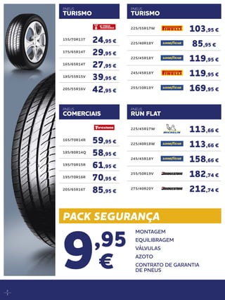 PACK SEGURANÇA
2
3
9,95
€
MONTAGEM
EQUILIBRAGEM
VÁLVULAS
AZOTO
CONTRATO DE GARANTIA
DE PNEUS
225/55R17W
103,95 €
225/40R18Y
85,95 €
225/45R18Y
119,95 €
245/45R18Y
119,95 €
255/30R19Y
169,95 €
225/45R17W
113,66 €
225/40R18W
113,66 €
245/45R18Y
158,66 €
255/50R19V
182,74 €
275/40R20Y
212,74 €
PNEUS
RUN FLAT
165/70R14R
59,95 €
185/80R14Q
58,95 €
195/70R15R
61,95 €
195/70R16R
70,95 €
205/65R16T
85,95 €
155/70R13T
24,95 €
175/65R14T
29,95 €
165/65R14T
27,95 €
185/55R15V
39,95 €
205/55R16V
42,95 €
PNEUS
COMERCIAIS
PNEUS
TURISMO
PNEUS
TURISMO
 