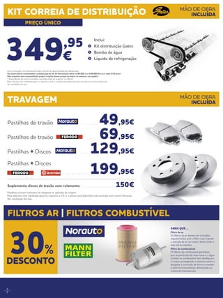 4
5
Pastilhas incluem indicador de desgaste se aplicado de origem.
Para veículos com cilindrada igual ou superior a 2.0 cc o preço está disponível sob consulta num centro Norauto.
Ver condições em loja.
349,95
€
	Inclui:
	 Kit distribuição Gates
	 Bomba de água
	 Líquido de refrigeração
Pastilhas de travão . . . . . . . . .  49,95€
Pastilhas de travão . . . . . . . .  69,95€
Pastilhas + Discos . . . . .  129,95€
Pastilhas + Discos
. . . . . . . . . . . . . . .  199,95€
Suplemento discos de travão com rolamento . . . . . . . . . . . . . . . . . . . . .  150€
TRAVAGEM
FILTROS AR | FILTROS COMBUSTÍVEL
MÃO DE OBRA
INCLUÍDA
KIT CORREIA DE DISTRIBUIÇÃO
PREÇO ÚNICO
MÃO DE OBRA
INCLUÍDA
Inclui montagem, kit distribuição Gates, bomba de água e líquido de refrigeração.
Os construtores recomendam a substituição do kit de distribuição entre os 80.000 e os 240.000 Km ou a cada 5/10 anos*.
Não respeitar esta recomendação poderá originar danos graves no motor ou mesmo a sua quebra.  
* Dependendo da marca e modelo o período pode ser superior ou inferior.
Para veículos com cilindrada igual ou superior a 2.0 cc o preço está disponível sob consulta num centro Norauto.
Ver condições em loja.
SABIA QUE…
Filtro de ar
Os filtros do ar devem ser trocados
regularmente, pois o filtro sujo impede
a entrada de ar no motor, diminuindo a
vida útil do mesmo.
Filtro de combustível
Os filtros do combustível garantem
que as partículas de impurezas e a água
contida no combustível não danifiquem
o motor, protegendo o mesmo contra o
desgaste e corrosão de forma a manter
o bom funcionamento, diminuindo os
custos de manutenção.
DESCONTO
30%
 
