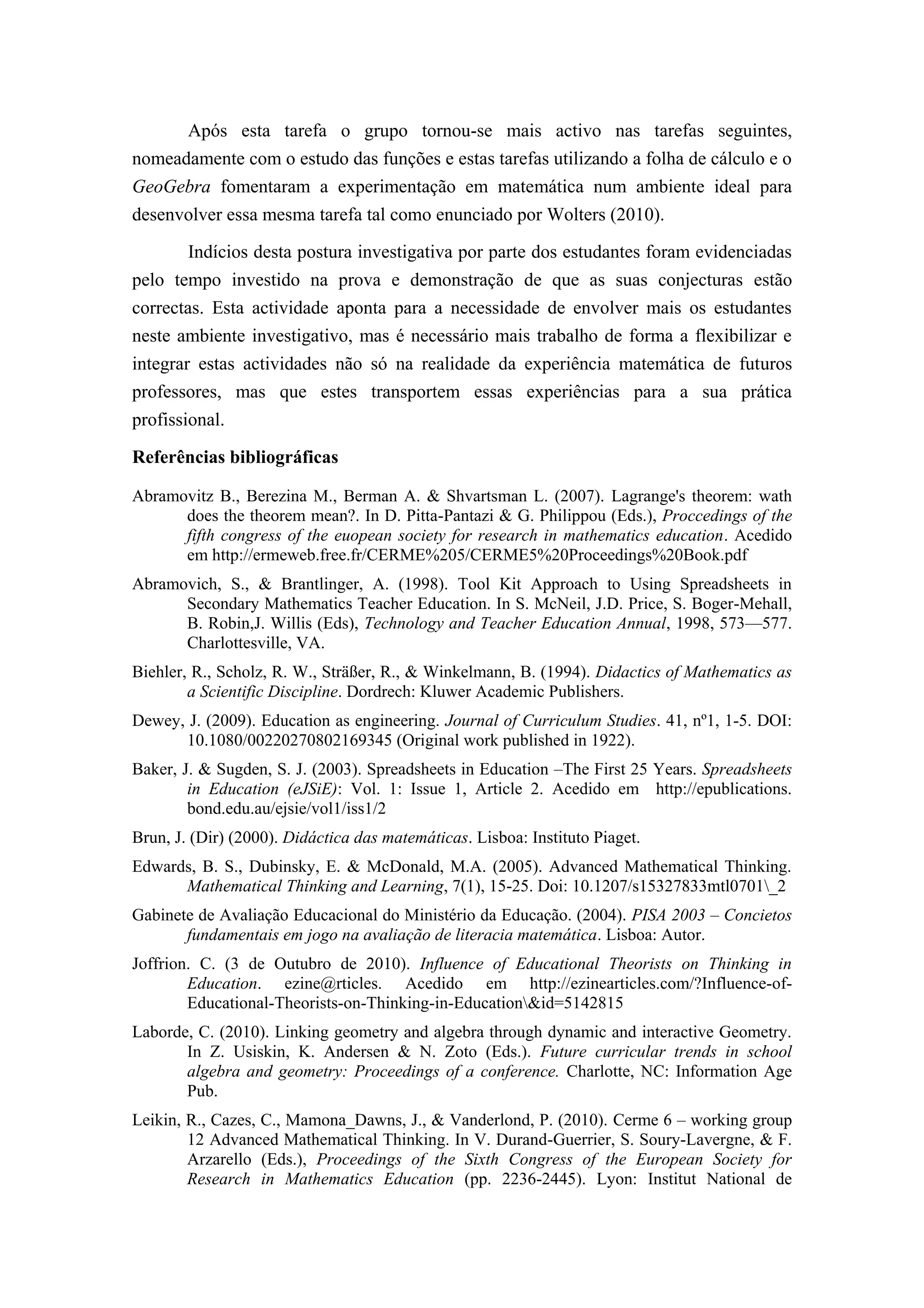 Após esta tarefa o grupo tornou-se mais activo nas tarefas seguintes,
nomeadamente com o estudo das funções e estas tarefas utilizando a folha de cálculo e o
GeoGebra fomentaram a experimentação em matemática num ambiente ideal para
desenvolver essa mesma tarefa tal como enunciado por Wolters (2010).

        Indícios desta postura investigativa por parte dos estudantes foram evidenciadas
pelo tempo investido na prova e demonstração de que as suas conjecturas estão
correctas. Esta actividade aponta para a necessidade de envolver mais os estudantes
neste ambiente investigativo, mas é necessário mais trabalho de forma a flexibilizar e
integrar estas actividades não só na realidade da experiência matemática de futuros
professores, mas que estes transportem essas experiências para a sua prática
profissional.

Referências bibliográficas

Abramovitz B., Berezina M., Berman A. & Shvartsman L. (2007). Lagrange's theorem: wath
      does the theorem mean?. In D. Pitta-Pantazi & G. Philippou (Eds.), Proccedings of the
      fifth congress of the euopean society for research in mathematics education. Acedido
      em http://ermeweb.free.fr/CERME%205/CERME5%20Proceedings%20Book.pdf
Abramovich, S., & Brantlinger, A. (1998). Tool Kit Approach to Using Spreadsheets in
      Secondary Mathematics Teacher Education. In S. McNeil, J.D. Price, S. Boger-Mehall,
      B. Robin,J. Willis (Eds), Technology and Teacher Education Annual, 1998, 573—577.
      Charlottesville, VA.
Biehler, R., Scholz, R. W., Sträßer, R., & Winkelmann, B. (1994). Didactics of Mathematics as
        a Scientific Discipline. Dordrech: Kluwer Academic Publishers.
Dewey, J. (2009). Education as engineering. Journal of Curriculum Studies. 41, nº1, 1-5. DOI:
      10.1080/00220270802169345 (Original work published in 1922).
Baker, J. & Sugden, S. J. (2003). Spreadsheets in Education –The First 25 Years. Spreadsheets
        in Education (eJSiE): Vol. 1: Issue 1, Article 2. Acedido em http://epublications.
        bond.edu.au/ejsie/vol1/iss1/2
Brun, J. (Dir) (2000). Didáctica das matemáticas. Lisboa: Instituto Piaget.
Edwards, B. S., Dubinsky, E. & McDonald, M.A. (2005). Advanced Mathematical Thinking.
      Mathematical Thinking and Learning, 7(1), 15-25. Doi: 10.1207/s15327833mtl0701_2
Gabinete de Avaliação Educacional do Ministério da Educação. (2004). PISA 2003 – Concietos
       fundamentais em jogo na avaliação de literacia matemática. Lisboa: Autor.
Joffrion. C. (3 de Outubro de 2010). Influence of Educational Theorists on Thinking in
        Education. ezine@rticles. Acedido em http://ezinearticles.com/?Influence-of-
        Educational-Theorists-on-Thinking-in-Education&id=5142815
Laborde, C. (2010). Linking geometry and algebra through dynamic and interactive Geometry.
       In Z. Usiskin, K. Andersen & N. Zoto (Eds.). Future curricular trends in school
       algebra and geometry: Proceedings of a conference. Charlotte, NC: Information Age
       Pub.
Leikin, R., Cazes, C., Mamona_Dawns, J., & Vanderlond, P. (2010). Cerme 6 – working group
        12 Advanced Mathematical Thinking. In V. Durand-Guerrier, S. Soury-Lavergne, & F.
        Arzarello (Eds.), Proceedings of the Sixth Congress of the European Society for
        Research in Mathematics Education (pp. 2236-2445). Lyon: Institut National de
 