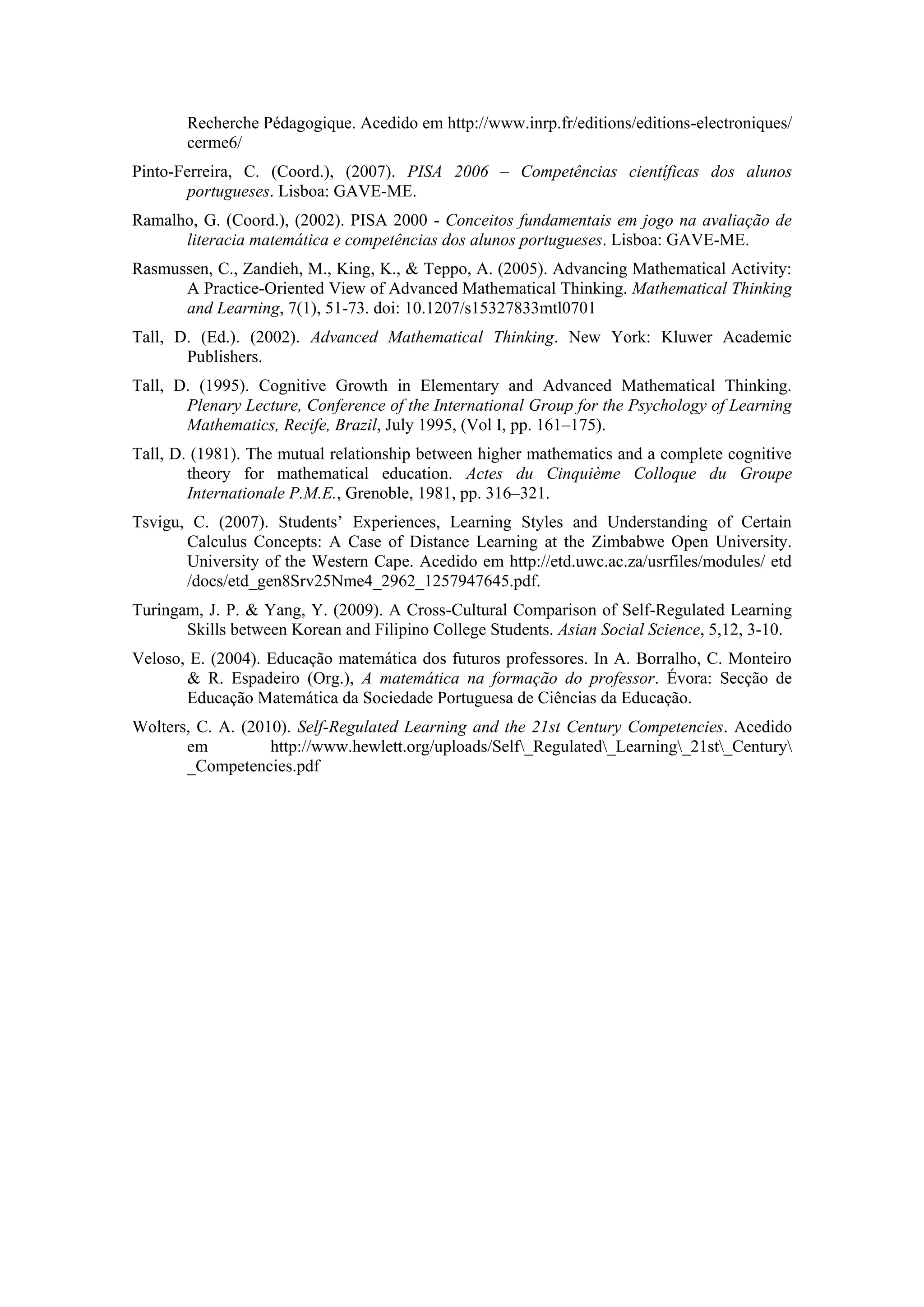 Recherche Pédagogique. Acedido em http://www.inrp.fr/editions/editions-electroniques/
       cerme6/
Pinto-Ferreira, C. (Coord.), (2007). PISA 2006 – Competências científicas dos alunos
       portugueses. Lisboa: GAVE-ME.
Ramalho, G. (Coord.), (2002). PISA 2000 - Conceitos fundamentais em jogo na avaliação de
      literacia matemática e competências dos alunos portugueses. Lisboa: GAVE-ME.
Rasmussen, C., Zandieh, M., King, K., & Teppo, A. (2005). Advancing Mathematical Activity:
      A Practice-Oriented View of Advanced Mathematical Thinking. Mathematical Thinking
      and Learning, 7(1), 51-73. doi: 10.1207/s15327833mtl0701
Tall, D. (Ed.). (2002). Advanced Mathematical Thinking. New York: Kluwer Academic
       Publishers.
Tall, D. (1995). Cognitive Growth in Elementary and Advanced Mathematical Thinking.
       Plenary Lecture, Conference of the International Group for the Psychology of Learning
       Mathematics, Recife, Brazil, July 1995, (Vol I, pp. 161–175).
Tall, D. (1981). The mutual relationship between higher mathematics and a complete cognitive
        theory for mathematical education. Actes du Cinquième Colloque du Groupe
        Internationale P.M.E., Grenoble, 1981, pp. 316–321.
Tsvigu, C. (2007). Students’ Experiences, Learning Styles and Understanding of Certain
       Calculus Concepts: A Case of Distance Learning at the Zimbabwe Open University.
       University of the Western Cape. Acedido em http://etd.uwc.ac.za/usrfiles/modules/ etd
       /docs/etd_gen8Srv25Nme4_2962_1257947645.pdf.
Turingam, J. P. & Yang, Y. (2009). A Cross-Cultural Comparison of Self-Regulated Learning
       Skills between Korean and Filipino College Students. Asian Social Science, 5,12, 3-10.
Veloso, E. (2004). Educação matemática dos futuros professores. In A. Borralho, C. Monteiro
       & R. Espadeiro (Org.), A matemática na formação do professor. Évora: Secção de
       Educação Matemática da Sociedade Portuguesa de Ciências da Educação.
Wolters, C. A. (2010). Self-Regulated Learning and the 21st Century Competencies. Acedido
       em          http://www.hewlett.org/uploads/Self_Regulated_Learning_21st_Century
       _Competencies.pdf
 