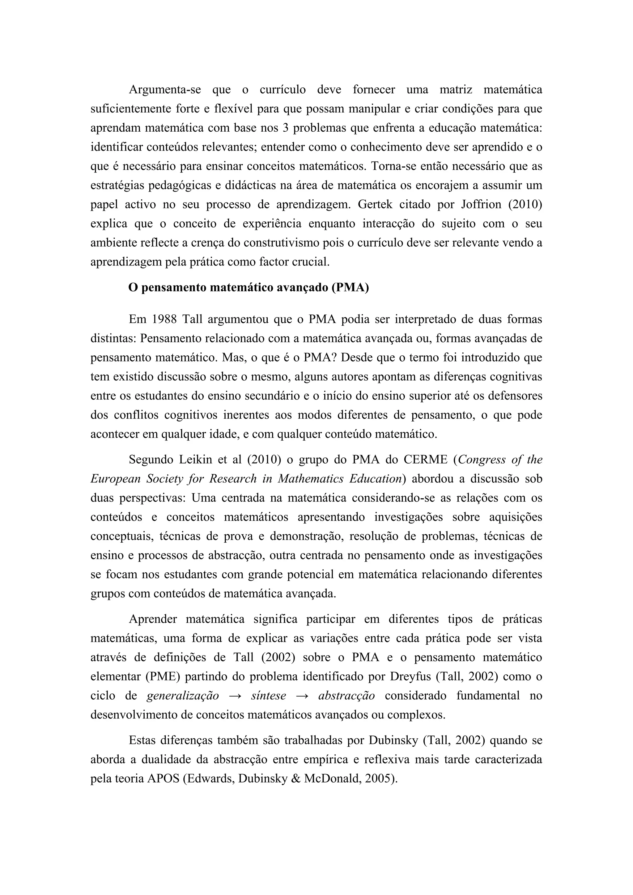 Argumenta-se que o currículo deve fornecer uma matriz matemática
suficientemente forte e flexível para que possam manipular e criar condições para que
aprendam matemática com base nos 3 problemas que enfrenta a educação matemática:
identificar conteúdos relevantes; entender como o conhecimento deve ser aprendido e o
que é necessário para ensinar conceitos matemáticos. Torna-se então necessário que as
estratégias pedagógicas e didácticas na área de matemática os encorajem a assumir um
papel activo no seu processo de aprendizagem. Gertek citado por Joffrion (2010)
explica que o conceito de experiência enquanto interacção do sujeito com o seu
ambiente reflecte a crença do construtivismo pois o currículo deve ser relevante vendo a
aprendizagem pela prática como factor crucial.

       O pensamento matemático avançado (PMA)

        Em 1988 Tall argumentou que o PMA podia ser interpretado de duas formas
distintas: Pensamento relacionado com a matemática avançada ou, formas avançadas de
pensamento matemático. Mas, o que é o PMA? Desde que o termo foi introduzido que
tem existido discussão sobre o mesmo, alguns autores apontam as diferenças cognitivas
entre os estudantes do ensino secundário e o início do ensino superior até os defensores
dos conflitos cognitivos inerentes aos modos diferentes de pensamento, o que pode
acontecer em qualquer idade, e com qualquer conteúdo matemático.

       Segundo Leikin et al (2010) o grupo do PMA do CERME (Congress of the
European Society for Research in Mathematics Education) abordou a discussão sob
duas perspectivas: Uma centrada na matemática considerando-se as relações com os
conteúdos e conceitos matemáticos apresentando investigações sobre aquisições
conceptuais, técnicas de prova e demonstração, resolução de problemas, técnicas de
ensino e processos de abstracção, outra centrada no pensamento onde as investigações
se focam nos estudantes com grande potencial em matemática relacionando diferentes
grupos com conteúdos de matemática avançada.

       Aprender matemática significa participar em diferentes tipos de práticas
matemáticas, uma forma de explicar as variações entre cada prática pode ser vista
através de definições de Tall (2002) sobre o PMA e o pensamento matemático
elementar (PME) partindo do problema identificado por Dreyfus (Tall, 2002) como o
ciclo de generalização → síntese → abstracção considerado fundamental no
desenvolvimento de conceitos matemáticos avançados ou complexos.

       Estas diferenças também são trabalhadas por Dubinsky (Tall, 2002) quando se
aborda a dualidade da abstracção entre empírica e reflexiva mais tarde caracterizada
pela teoria APOS (Edwards, Dubinsky & McDonald, 2005).
 