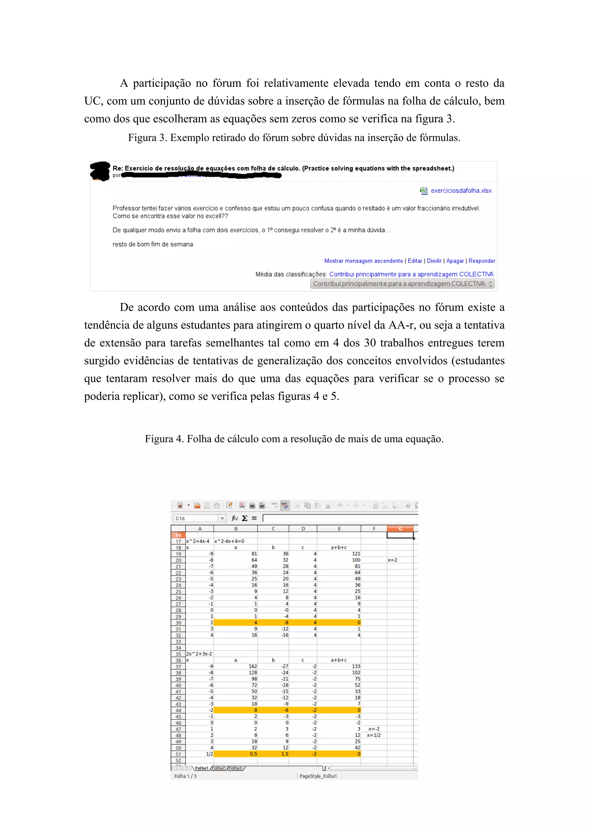 A participação no fórum foi relativamente elevada tendo em conta o resto da
UC, com um conjunto de dúvidas sobre a inserção de fórmulas na folha de cálculo, bem
como dos que escolheram as equações sem zeros como se verifica na figura 3.
         Figura 3. Exemplo retirado do fórum sobre dúvidas na inserção de fórmulas.




       De acordo com uma análise aos conteúdos das participações no fórum existe a
tendência de alguns estudantes para atingirem o quarto nível da AA-r, ou seja a tentativa
de extensão para tarefas semelhantes tal como em 4 dos 30 trabalhos entregues terem
surgido evidências de tentativas de generalização dos conceitos envolvidos (estudantes
que tentaram resolver mais do que uma das equações para verificar se o processo se
poderia replicar), como se verifica pelas figuras 4 e 5.


            Figura 4. Folha de cálculo com a resolução de mais de uma equação.
 