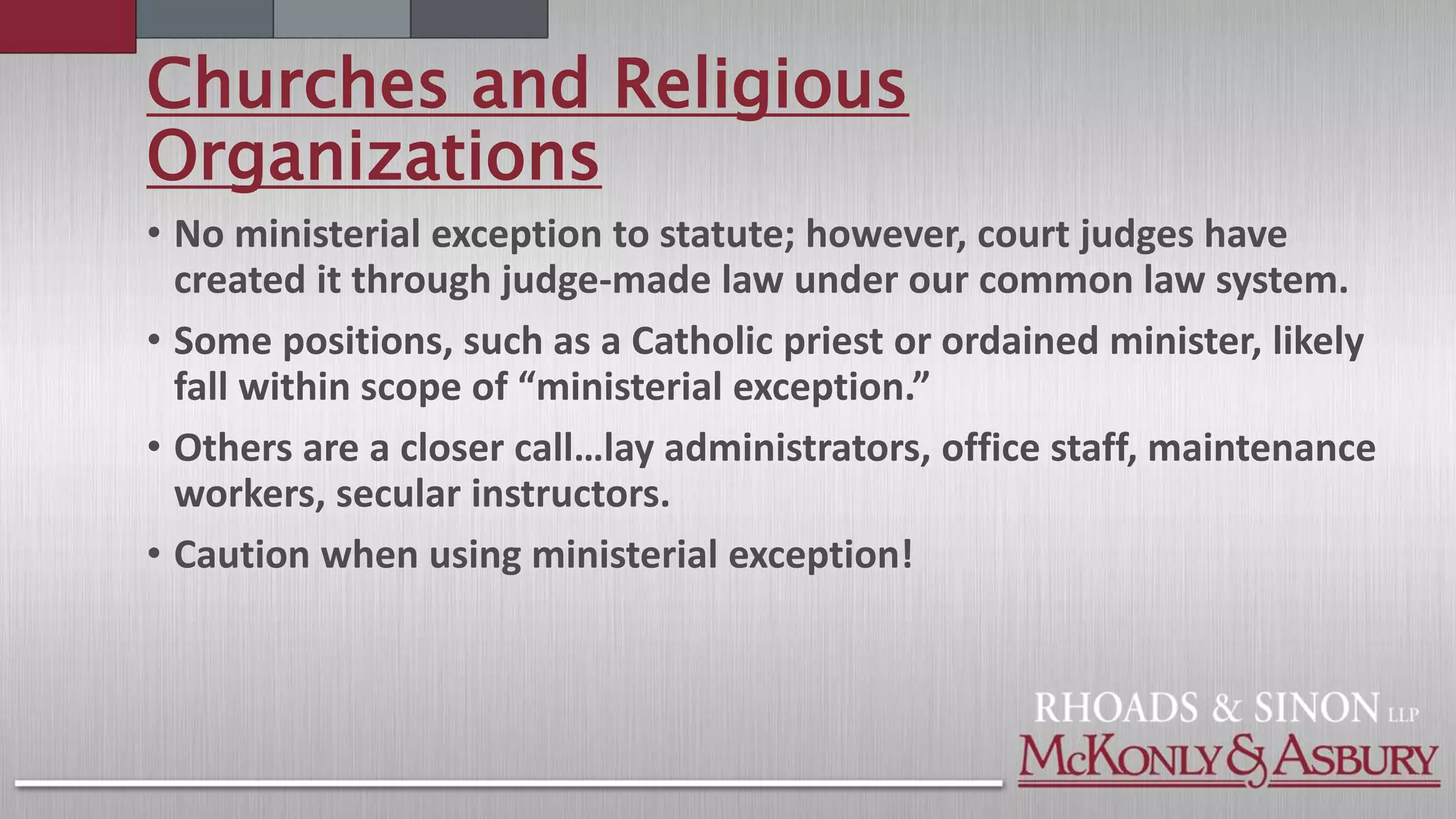 Churches and Religious
Organizations
• No ministerial exception to statute; however, court judges have
created it through judge-made law under our common law system.
• Some positions, such as a Catholic priest or ordained minister, likely
fall within scope of “ministerial exception.”
• Others are a closer call…lay administrators, office staff, maintenance
workers, secular instructors.
• Caution when using ministerial exception!
 