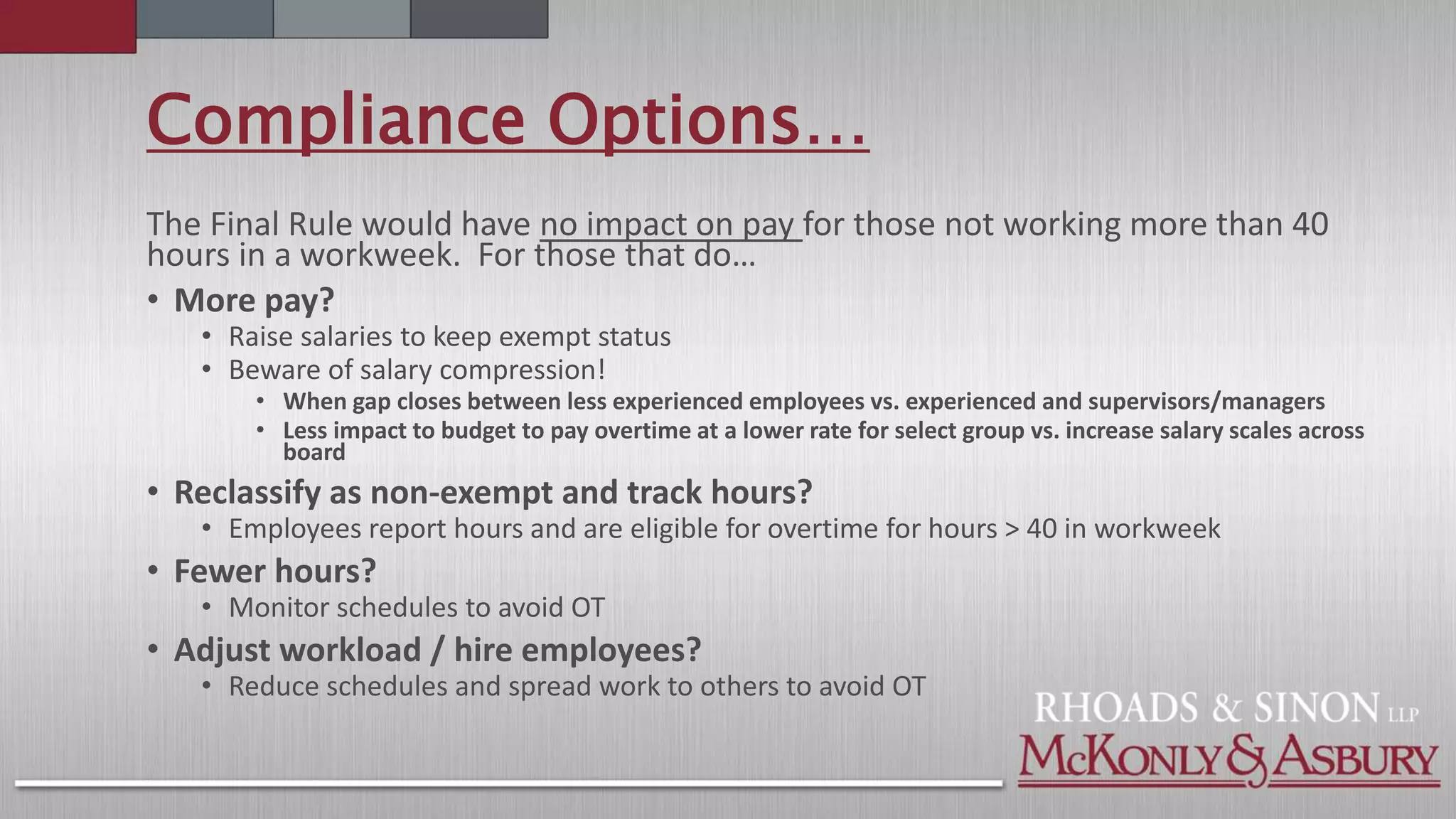 Compliance Options…
The Final Rule would have no impact on pay for those not working more than 40
hours in a workweek. For those that do…
• More pay?
• Raise salaries to keep exempt status
• Beware of salary compression!
• When gap closes between less experienced employees vs. experienced and supervisors/managers
• Less impact to budget to pay overtime at a lower rate for select group vs. increase salary scales across
board
• Reclassify as non-exempt and track hours?
• Employees report hours and are eligible for overtime for hours > 40 in workweek
• Fewer hours?
• Monitor schedules to avoid OT
• Adjust workload / hire employees?
• Reduce schedules and spread work to others to avoid OT
 
