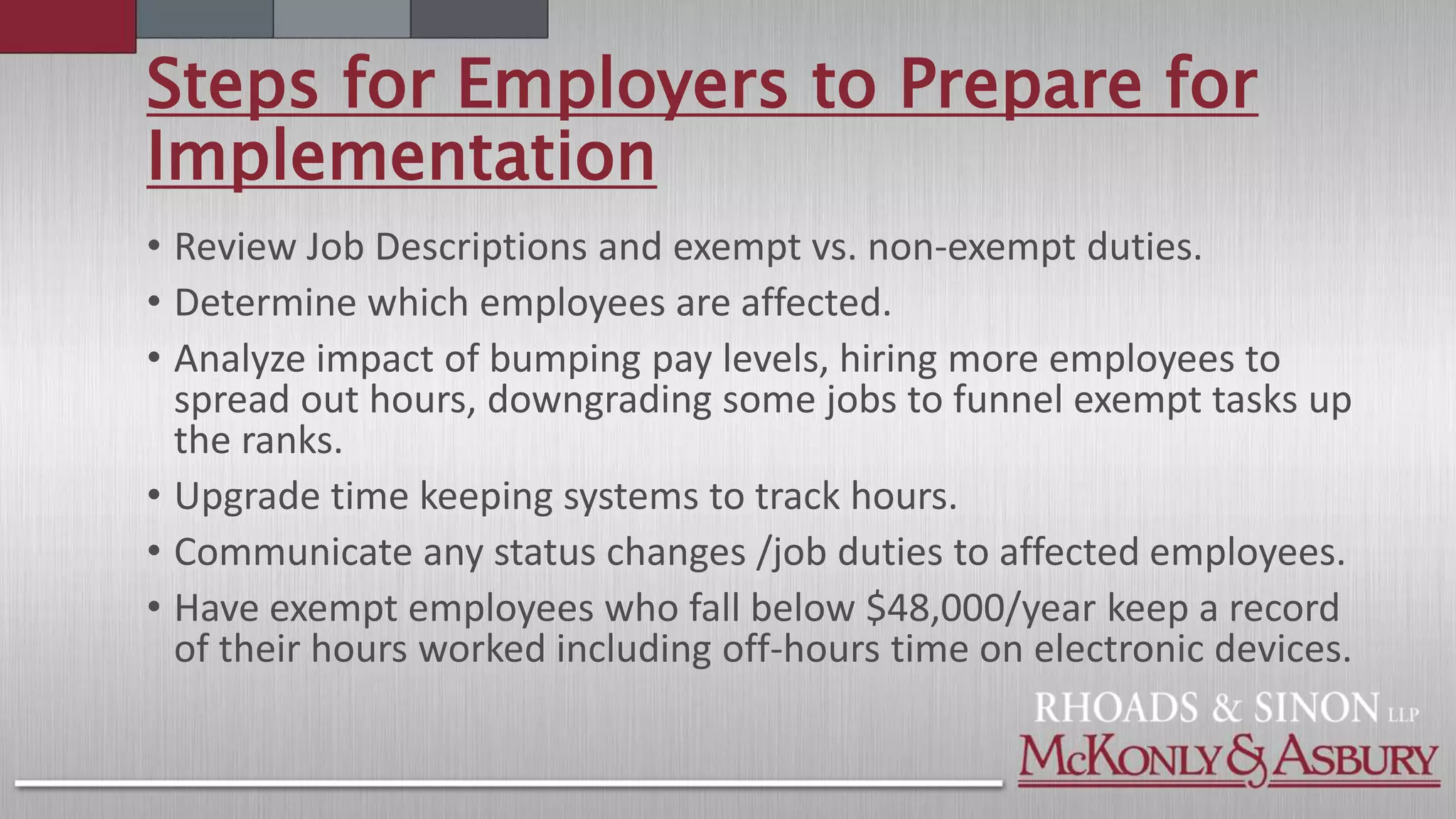 Steps for Employers to Prepare for
Implementation
• Review Job Descriptions and exempt vs. non-exempt duties.
• Determine which employees are affected.
• Analyze impact of bumping pay levels, hiring more employees to
spread out hours, downgrading some jobs to funnel exempt tasks up
the ranks.
• Upgrade time keeping systems to track hours.
• Communicate any status changes /job duties to affected employees.
• Have exempt employees who fall below $48,000/year keep a record
of their hours worked including off-hours time on electronic devices.
 