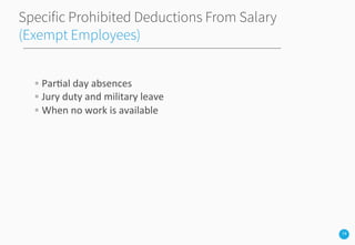 14
Specific Prohibited Deductions From Salary
(Exempt Employees)
◦ Par3al	
  day	
  absences	
  
◦ Jury	
  duty	
  and	
  military	
  leave	
  
◦ When	
  no	
  work	
  is	
  available	
  
 