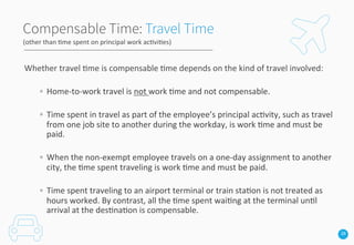 28
Compensable Time: Travel Time
Whether	
  travel	
  3me	
  is	
  compensable	
  3me	
  depends	
  on	
  the	
  kind	
  of	
  travel	
  involved:	
  	
  
	
  
◦  Home-­‐to-­‐work	
  travel	
  is	
  not	
  work	
  3me	
  and	
  not	
  compensable.	
  	
  	
  
	
  
◦  Time	
  spent	
  in	
  travel	
  as	
  part	
  of	
  the	
  employee’s	
  principal	
  ac3vity,	
  such	
  as	
  travel	
  
from	
  one	
  job	
  site	
  to	
  another	
  during	
  the	
  workday,	
  is	
  work	
  3me	
  and	
  must	
  be	
  
paid.	
  	
  	
  
	
  
◦  When	
  the	
  non-­‐exempt	
  employee	
  travels	
  on	
  a	
  one-­‐day	
  assignment	
  to	
  another	
  
city,	
  the	
  3me	
  spent	
  traveling	
  is	
  work	
  3me	
  and	
  must	
  be	
  paid.	
  
	
  
◦  Time	
  spent	
  traveling	
  to	
  an	
  airport	
  terminal	
  or	
  train	
  sta3on	
  is	
  not	
  treated	
  as	
  
hours	
  worked.	
  By	
  contrast,	
  all	
  the	
  3me	
  spent	
  wai3ng	
  at	
  the	
  terminal	
  un3l	
  
arrival	
  at	
  the	
  des3na3on	
  is	
  compensable.	
  	
  	
  
(other	
  than	
  3me	
  spent	
  on	
  principal	
  work	
  ac3vi3es)	
  
 