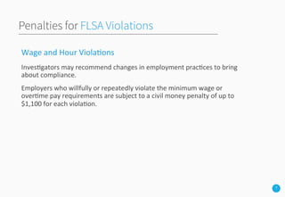 7
Penalties for FLSA Violations
Wage	
  and	
  Hour	
  Viola3ons	
  
Inves3gators	
  may	
  recommend	
  changes	
  in	
  employment	
  prac3ces	
  to	
  bring	
  
about	
  compliance.	
  
Employers	
  who	
  willfully	
  or	
  repeatedly	
  violate	
  the	
  minimum	
  wage	
  or	
  
over3me	
  pay	
  requirements	
  are	
  subject	
  to	
  a	
  civil	
  money	
  penalty	
  of	
  up	
  to	
  
$1,100	
  for	
  each	
  viola3on.	
  
	
  
	
  
 