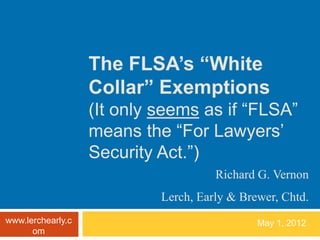 The FLSA’s “White
                   Collar” Exemptions
                   (It only seems as if “FLSA”
                   means the “For Lawyers’
                   Security Act.”)
                                      Richard G. Vernon
                            Lerch, Early & Brewer, Chtd.
www.lerchearly.c                              May 1, 2012
      om
 