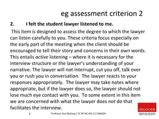 eg assessment criterion 2
2. I felt the student lawyer listened to me.
This item is designed to assess the degree to which the lawyer
can listen carefully to you. These criteria focus especially on
the early part of the meeting when the client should be
encouraged to tell their story and concerns in their own words.
This entails active listening – where it is necessary for the
interview structure or the lawyer’s understanding of your
narrative. The lawyer will not interrupt, cut you off, talk over
you or rush you in conversation. The lawyer reacts to your
responses appropriately. The lawyer may take notes where
appropriate, but if the lawyer does so, the lawyer should not
lose much eye contact with you. To some extent in this item
we are concerned with what the lawyer does not do that
facilitates the interview.
9 Professor Paul Maharg | CC BY-NC-ND 2.5 CANADA
 
