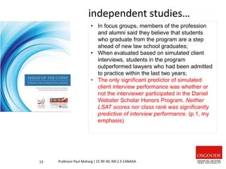 independent studies…
13 Professor Paul Maharg | CC BY-NC-ND 2.5 CANADA
• In focus groups, members of the profession
and alumni said they believe that students
who graduate from the program are a step
ahead of new law school graduates;
• When evaluated based on simulated client
interviews, students in the program
outperformed lawyers who had been admitted
to practice within the last two years;
• The only significant predictor of simulated
client interview performance was whether or
not the interviewer participated in the Daniel
Webster Scholar Honors Program. Neither
LSAT scores nor class rank was significantly
predictive of interview performance. (p.1, my
emphasis)
 