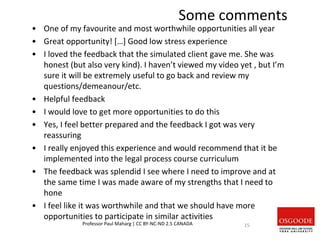 • One of my favourite and most worthwhile opportunities all year
• Great opportunity! […] Good low stress experience
• I loved the feedback that the simulated client gave me. She was
honest (but also very kind). I haven’t viewed my video yet , but I’m
sure it will be extremely useful to go back and review my
questions/demeanour/etc.
• Helpful feedback
• I would love to get more opportunities to do this
• Yes, I feel better prepared and the feedback I got was very
reassuring
• I really enjoyed this experience and would recommend that it be
implemented into the legal process course curriculum
• The feedback was splendid I see where I need to improve and at
the same time I was made aware of my strengths that I need to
hone
• I feel like it was worthwhile and that we should have more
opportunities to participate in similar activities
Professor Paul Maharg | CC BY-NC-ND 2.5 CANADA 15
Some comments
 