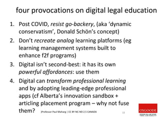 four provocations on digital legal education
1. Post COVID, resist go-backery, (aka ‘dynamic
conservatism’, Donald Schön’s concept)
2. Don’t recreate analog learning platforms (eg
learning management systems built to
enhance f2f programs)
3. Digital isn’t second-best: it has its own
powerful affordances: use them
4. Digital can transform professional learning
and by adopting leading-edge professional
apps (cf Alberta’s innovation sandbox +
articling placement program – why not fuse
them? )Professor Paul Maharg | CC BY-NC-ND 2.5 CANADA 18
 