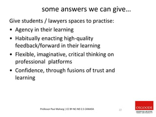 some answers we can give…
Give students / lawyers spaces to practise:
• Agency in their learning
• Habitually enacting high-quality
feedback/forward in their learning
• Flexible, imaginative, critical thinking on
professional platforms
• Confidence, through fusions of trust and
learning
Professor Paul Maharg | CC BY-NC-ND 2.5 CANADA 22
 
