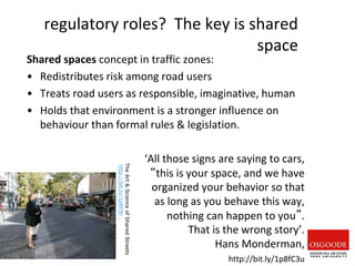 regulatory roles? The key is shared
space
Shared spaces concept in traffic zones:
• Redistributes risk among road users
• Treats road users as responsible, imaginative, human
• Holds that environment is a stronger influence on
behaviour than formal rules & legislation.
‘All those signs are saying to cars,
“this is your space, and we have
organized your behavior so that
as long as you behave this way,
nothing can happen to you”.
That is the wrong story’.
Hans Monderman,
http://bit.ly/1p8fC3u
The
Art
&
Science
of
Shared
Streets
http://bit.ly/1p8fr8r
.
redesign
relations
2
 