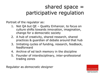 shared space =
participative regulation
Portrait of the regulator as:
1. Not QA but QE – Quality Enhancer, to focus on
culture shifts towards innovation, imagination,
change for a democratic society
2. A hub of creativity, shared research, shared
practices & guardian of debate around that hub
3. Initiating cycles of funding, research, feedback,
feedforward
4. Archive of ed tech memory in the discipline
5. Founder of interdisciplinary, inter-professional
trading zones
Regulator as democratic designer
 