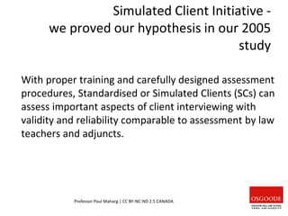 Simulated Client Initiative -
we proved our hypothesis in our 2005
study
With proper training and carefully designed assessment
procedures, Standardised or Simulated Clients (SCs) can
assess important aspects of client interviewing with
validity and reliability comparable to assessment by law
teachers and adjuncts.
Professor Paul Maharg | CC BY-NC-ND 2.5 CANADA
 
