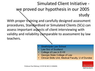 Simulated Client Initiative -
we proved our hypothesis in our 2005
study
With proper training and carefully designed assessment
procedures, Standardised or Simulated Clients (SCs) can
assess important aspects of client interviewing with
validity and reliability comparable to assessment by law
teachers.
Professor Paul Maharg | CC BY-NC-ND 2.5 CANADA
• Strathclyde Law School
• Law Soc of Scotland
• College of Law in E+W
• Georgia State College of Law
• Clinical Skills Unit, Medical Faculty, U of Dundee
 