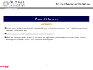 Power of Substitutes MEDIUM Pumps, valves, and seals are absolutely indispensable parts of fluid control systems.  Only FLS will be able to repair or replace custom-made parts. Customers cannot put off purchases or repairs in recessionary times. However, companies could cut costs by purchasing less sophisticated parts from other manufacturers at minimal switching cost; there isn’t always a need for custom-made supplies. Porter’s Five Forces 
