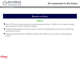 Barrier s  to Entry HIGH Much of FLS’s sales through referrals or existing relationships with clients  –  difficult for a new entrant to compete against reputations of already established companies. To build manufacturing plants and service centers, as well as hire experienced personnel, requires extremely large initial capital investment. Trademarks and patents held by established companies make it difficult for new entrants to design competing products. Porter’s Five Forces 