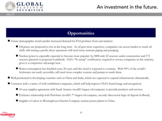 Opportunities SWOT Future demographic trends predict increased demand for FLS products from end markets: Oil prices are projected to rise in the long term.  As oil gets more expensive, companies can access harder-to-reach oil while still turning a profit; these operations will need more intricate piping and pumping. Nuclear power is especially expected to become more popular: by 2008 end, 43 reactors under construction and 372 reactors planned or proposed worldwide.  FLS’s “N-stamp” certification, required to service companies in this industry, gives it a competitive advantage here. Water consumption has doubled every 20 years and this trend is expected to continue.  W i th 99% of the world’s freshwater not easily accessible, will need more complex systems and pumps to reach them. Well positioned in developing countries such as China and India, which are expected to expand infrastructure dramatically. Contracts with a variety of well-established companies, which will help improve FLS’s brand image and recognition: 10-year supplier agreement with Saudi Aramco (world’s largest oil company) to provide products and services. Exclusive relationship with Petrobras (world’s 7 th  largest oil company, recently discovered large oil deposit in Brazil). Supplier of valves to Westinghouse Electric Company nuclear power plants in China. 