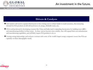 Drivers & Catalysts End markets will need to expand infrastructure in the coming years to obtain harder-to-reach resources, thus increasing demand for FLS products (world will need more oil, energy, drinkable water, etc). FLS is well-positioned in developing countries like C h ina and India (and is expanding that position by building more QRCs and manufacturing facilities in these areas).  As these nations become more wealthy, they will expand their own infrastructure and manufacturing capabilities, and will likely require FLS products to do so. Existing strong relationships and exclusive contracts with some of the world’s largest energy companies ensure that FLS can capitalize on these demographic trends. Key Drivers & Catalysts 