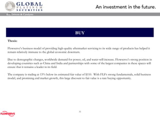 BUY Thesis: Flowserve’s business model of providing high-quality aftermarket servicing to its wide range of products has helped it remain relatively immune to the global economic downturn.  Due to demographic changes, worldwide demand for power, oil, and water will increase. Flowserve’s strong position in developing countries such as China and India and partnerships with some of the largest companies in these spaces will ensure that it remains a leader in its field. The company is trading at 15% below its estimated fair value of $110 .  With FLS’s strong fundamentals, solid business model, and promising end market growth, this large discount to fair value is a rare buying opportunity .   Key Drivers & Catalysts 