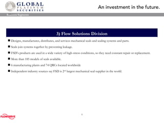 3)  Flow Solutions Division Designs, manufactures, distributes, and services mechanical seals and sealing systems and parts.  Seals join systems together by preventing leakage.  FSD’s products are used in a wide variety of high-stress conditions, so they need constant repair or replacement.  More than 185 models of seals available. 6 manufacturing plants and 74 QRCs located worldwide Independent industry sources say FSD is 2 nd  largest mechanical seal supplier in the world. Business Segments 