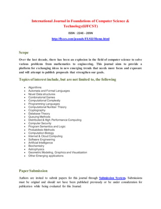 International Journal in Foundations of Computer Science &
Technology(IJFCST)
ISSN : 2246 - 209N
http://flyccs.com/jounals/FLSIJ/Home.html
Scope
Over the last decade, there has been an explosion in the field of computer science to solve
various problems from mathematics to engineering. This journal aims to provide a
platform for exchanging ideas in new emerging trends that needs more focus and exposure
and will attempt to publish proposals that strengthen our goals.
Topics of interest include, but are not limited to, the following
 Algorithms
 Automata and Formal Languages
 Novel Data structures
 Combinatorial Games
 Computational Complexity
 Programming Languages
 Computational Number Theory
 Cryptography
 Database Theory
 Queuing Methods
 Distributed & High Performance Computing
 Computer Security
 Program Semantics and Logic
 Probabilistic Methods
 Computation Biology
 Internet & Cloud Computing
 Software Engineering
 Artificial Intelligence
 Biochemistry
 Astrophysics
 Geometric Modeling, Graphics and Visualization
 Other Emerging applications
PaperSubmission
Authors are invited to submit papers for this journal through Submission System. Submissions
must be original and should not have been published previously or be under consideration for
publication while being evaluated for this Journal.
 