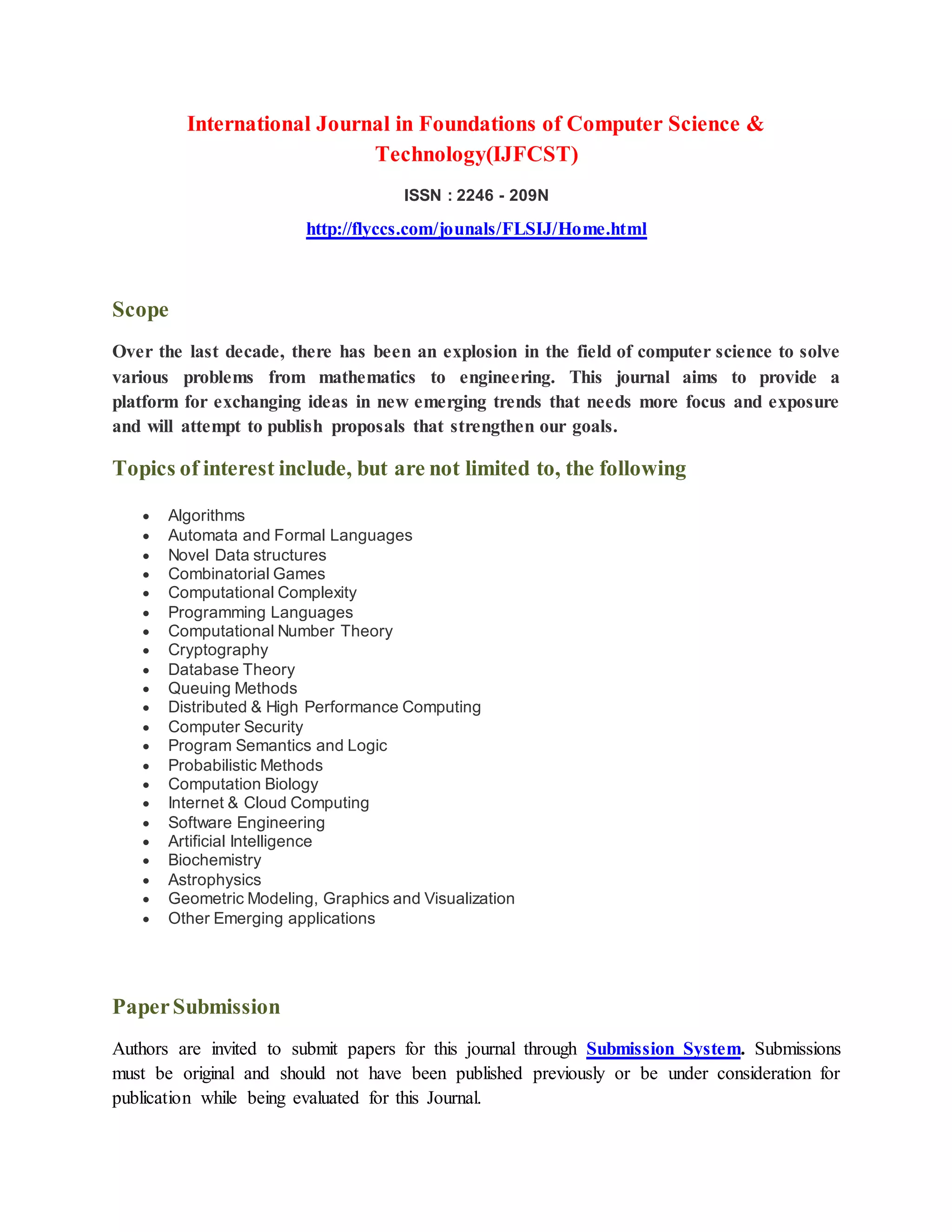 International Journal in Foundations of Computer Science &
Technology(IJFCST)
ISSN : 2246 - 209N
http://flyccs.com/jounals/FLSIJ/Home.html
Scope
Over the last decade, there has been an explosion in the field of computer science to solve
various problems from mathematics to engineering. This journal aims to provide a
platform for exchanging ideas in new emerging trends that needs more focus and exposure
and will attempt to publish proposals that strengthen our goals.
Topics of interest include, but are not limited to, the following
Algorithms
Automata and Formal Languages
Novel Data structures
Combinatorial Games
Computational Complexity
Programming Languages
Computational Number Theory
Cryptography
Database Theory
Queuing Methods
Distributed & High Performance Computing
Computer Security
Program Semantics and Logic
Probabilistic Methods
Computation Biology
Internet & Cloud Computing
Software Engineering
Artificial Intelligence
Biochemistry
Astrophysics
Geometric Modeling, Graphics and Visualization
Other Emerging applications
PaperSubmission
Authors are invited to submit papers for this journal through Submission System. Submissions
must be original and should not have been published previously or be under consideration for
publication while being evaluated for this Journal.