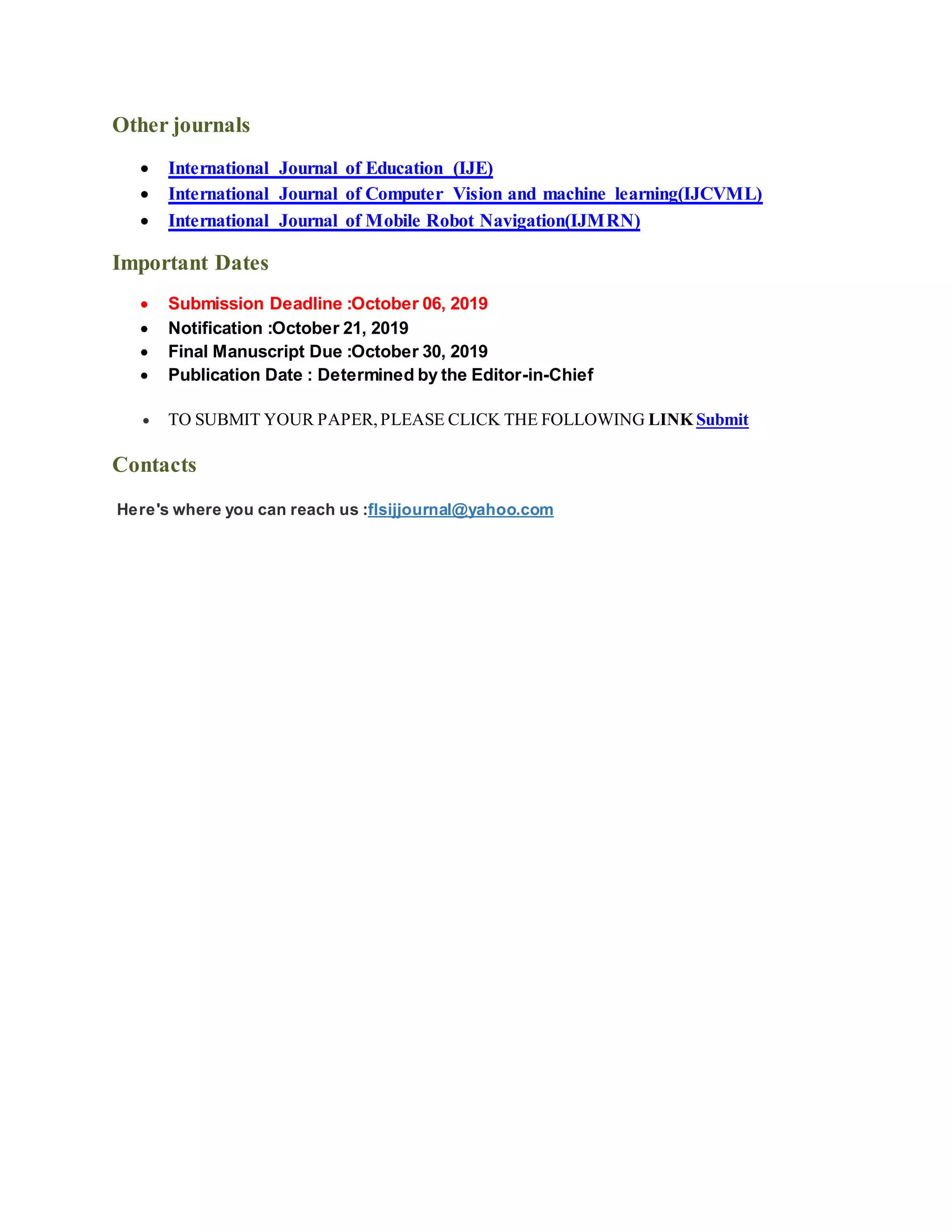 Other journals
International Journal of Education (IJE)
International Journal of Computer Vision and machine learning(IJCVML)
International Journal of Mobile Robot Navigation(IJMRN)
Important Dates
Submission Deadline :October 06, 2019
Notification :October 21, 2019
Final Manuscript Due :October 30, 2019
Publication Date : Determined by the Editor-in-Chief
TO SUBMIT YOUR PAPER,PLEASE CLICK THE FOLLOWING LINK Submit
Contacts
Here's where you can reach us :flsijjournal@yahoo.com