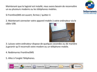 Maintenant que le logiciel est installé, nous avons besoin de reconnaître
un ou plusieurs modems ou les téléphones mobiles.

Si FrontlineSMS est ouvert, fermez / quitter-il.

2. Maintenant connecter votre appareil mobile à votre ordinateur via le
câble USB.




3. Laissez votre ordinateur dispose de quelques secondes ou de manière
à garantir qu'il reconnaît votre modem ou un téléphone mobile.

4. Redémarrez FrontlineSMS

5. Allez à l'onglet Téléphones.
 