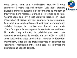 Vous devriez voir que FrontlineSMS travaille à vous
connecter à votre appareil mobile. Cela peut prendre
plusieurs minutes puisqu'il doit reconnaître le modem et
trouver les bons réglages. Donnez-lui le temps de le faire.
Assurez-vous qu'il n'y a pas d'autres logiciels en cours
d'exécution et essayez de vous connecter à votre modem.
Cela peut être particulièrement vrai pour les téléphones
mobiles lorsque le constructeur fournit une sorte
d'interface pour la sauvegarde de contacts ou similaires.
Si, après cinq minutes, le périphérique n'est pas
reconnu, sélectionnez le numéro de port COM associé à
votre appareil et faites un clic droit. Annuler la détection.
Maintenant, faites un clic droit à nouveau et sélectionnez
“connecter manuellement”. Remplissez les informations
du mieux que vous le pouvez.
 