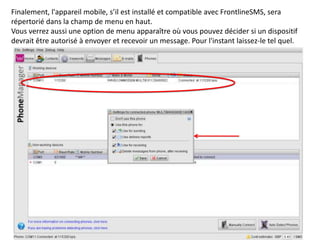 Finalement, l'appareil mobile, s’il est installé et compatible avec FrontlineSMS, sera
répertorié dans la champ de menu en haut.
Vous verrez aussi une option de menu apparaître où vous pouvez décider si un dispositif
devrait être autorisé à envoyer et recevoir un message. Pour l'instant laissez-le tel quel.
 