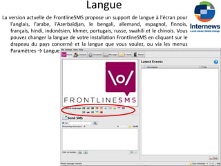 Langue
La version actuelle de FrontlineSMS propose un support de langue à l'écran pour
    l'anglais, l'arabe, l'Azerbaïdjan, le bengali, allemand, espagnol, finnois,
    français, hindi, indonésien, khmer, portugais, russe, swahili et le chinois. Vous
    pouvez changer la langue de votre installation FrontlineSMS en cliquant sur le
    drapeau du pays concerné et la langue que vous voulez, ou via les menus
    Paramètres → Langue.
 
