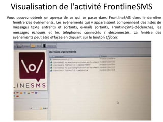 Visualisation de l'activité FrontlineSMS
Vous pouvez obtenir un aperçu de ce qui se passe dans FrontlineSMS dans le dernière
   fenêtre des événements. Les événements qui y apparaissent comprennent des listes de
   messages texte entrants et sortants, e-mails sortants, FrontlineSMS-déclenchés, les
   messages échoués et les téléphones connectés / déconnectés. La fenêtre des
   événements peut être effacée en cliquant sur le bouton Effacer.
 