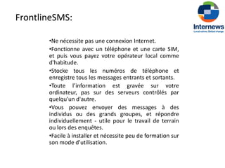 FrontlineSMS:

       •Ne nécessite pas une connexion Internet.
       •Fonctionne avec un téléphone et une carte SIM,
       et puis vous payez votre opérateur local comme
       d'habitude.
       •Stocke tous les numéros de téléphone et
       enregistre tous les messages entrants et sortants.
       •Toute l’information est gravée sur votre
       ordinateur, pas sur des serveurs contrôlés par
       quelqu'un d'autre.
       •Vous pouvez envoyer des messages à des
       individus ou des grands groupes, et répondre
       individuellement - utile pour le travail de terrain
       ou lors des enquêtes.
       •Facile à installer et nécessite peu de formation sur
       son mode d’utilisation.
 