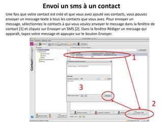 Envoi un sms à un contact
Une fois que votre contact est créé et que vous avez ajouté vos contacts, vous pouvez
envoyer un message texte à tous les contacts que vous avez. Pour envoyer un
message, sélectionnez le contacts à qui vous voulez envoyer le message dans la fenêtre de
contact [1] et cliquez sur Envoyer un SMS [2]. Dans la fenêtre Rédiger un message qui
apparaît, tapez votre message et appuyez sur le bouton Envoyer.




                                                                           1


                                           3

                                                                                       2
 