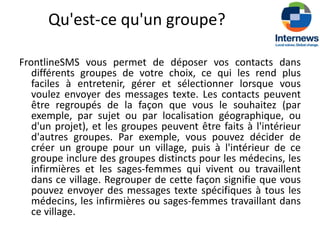 Qu'est-ce qu'un groupe?

FrontlineSMS vous permet de déposer vos contacts dans
   différents groupes de votre choix, ce qui les rend plus
   faciles à entretenir, gérer et sélectionner lorsque vous
   voulez envoyer des messages texte. Les contacts peuvent
   être regroupés de la façon que vous le souhaitez (par
   exemple, par sujet ou par localisation géographique, ou
   d'un projet), et les groupes peuvent être faits à l'intérieur
   d'autres groupes. Par exemple, vous pouvez décider de
   créer un groupe pour un village, puis à l'intérieur de ce
   groupe inclure des groupes distincts pour les médecins, les
   infirmières et les sages-femmes qui vivent ou travaillent
   dans ce village. Regrouper de cette façon signifie que vous
   pouvez envoyer des messages texte spécifiques à tous les
   médecins, les infirmières ou sages-femmes travaillant dans
   ce village.
 