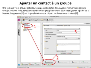 Ajouter un contact à un groupe
Une fois que votre groupe est créé, vous pouvez ajouter de nouveaux membres au sein du
Groupe. Pour ce faire, sélectionnez le nom du groupe que vous souhaitez ajouter à partir de la
fenêtre des groupes [1] sur la gauche et ensuite cliquez sur le nouveau contact [2].




                                 1
                                                                             3




                                                          2
 