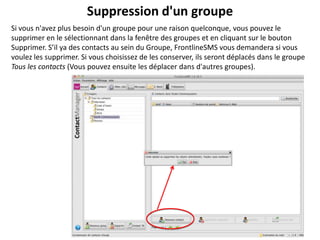 Suppression d'un groupe
Si vous n'avez plus besoin d'un groupe pour une raison quelconque, vous pouvez le
supprimer en le sélectionnant dans la fenêtre des groupes et en cliquant sur le bouton
Supprimer. S’il ya des contacts au sein du Groupe, FrontlineSMS vous demandera si vous
voulez les supprimer. Si vous choisissez de les conserver, ils seront déplacés dans le groupe
Tous les contacts (Vous pouvez ensuite les déplacer dans d'autres groupes).
 