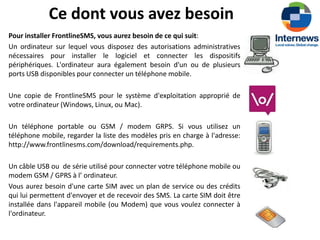 Ce dont vous avez besoin
Pour installer FrontlineSMS, vous aurez besoin de ce qui suit:
Un ordinateur sur lequel vous disposez des autorisations administratives
nécessaires pour installer le logiciel et connecter les dispositifs
périphériques. L'ordinateur aura également besoin d'un ou de plusieurs
ports USB disponibles pour connecter un téléphone mobile.

Une copie de FrontlineSMS pour le système d'exploitation approprié de
votre ordinateur (Windows, Linux, ou Mac).

Un téléphone portable ou GSM / modem GRPS. Si vous utilisez un
téléphone mobile, regarder la liste des modèles pris en charge à l'adresse:
http://www.frontlinesms.com/download/requirements.php.

Un câble USB ou de série utilisé pour connecter votre téléphone mobile ou
modem GSM / GPRS à l’ ordinateur.
Vous aurez besoin d'une carte SIM avec un plan de service ou des crédits
qui lui permettent d'envoyer et de recevoir des SMS. La carte SIM doit être
installée dans l'appareil mobile (ou Modem) que vous voulez connecter à
l'ordinateur.
 