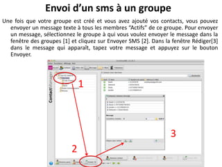 Envoi d’un sms à un groupe
Une fois que votre groupe est créé et vous avez ajouté vos contacts, vous pouvez
  envoyer un message texte à tous les membres “Actifs” de ce groupe. Pour envoyer
  un message, sélectionnez le groupe à qui vous voulez envoyer le message dans la
  fenêtre des groupes [1] et cliquez sur Envoyer SMS [2]. Dans la fenêtre Rédiger[3]
  dans le message qui apparaît, tapez votre message et appuyez sur le bouton
  Envoyer.



                               1



                                                                 3
                           2
 