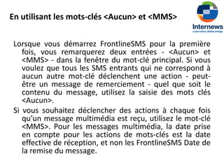 En utilisant les mots-clés <Aucun> et <MMS>

 Lorsque vous démarrez FrontlineSMS pour la première
    fois, vous remarquerez deux entrées - <Aucun> et
    <MMS> - dans la fenêtre du mot-clé principal. Si vous
    voulez que tous les SMS entrants qui ne correspond à
    aucun autre mot-clé déclenchent une action - peut-
    être un message de remerciement - quel que soit le
    contenu du message, utilisez la saisie des mots clés
    <Aucun>.
 Si vous souhaitez déclencher des actions à chaque fois
    qu’un message multimédia est reçu, utilisez le mot-clé
    <MMS>. Pour les messages multimédia, la date prise
    en compte pour les actions de mots-clés est la date
    effective de réception, et non les FrontlineSMS Date de
    la remise du message.
 